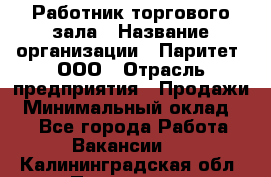 Работник торгового зала › Название организации ­ Паритет, ООО › Отрасль предприятия ­ Продажи › Минимальный оклад ­ 1 - Все города Работа » Вакансии   . Калининградская обл.,Приморск г.